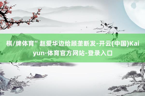 棋/牌体育”赵爱华边给顾垄断发-开云(中国)Kaiyun·体育官方网站-登录入口