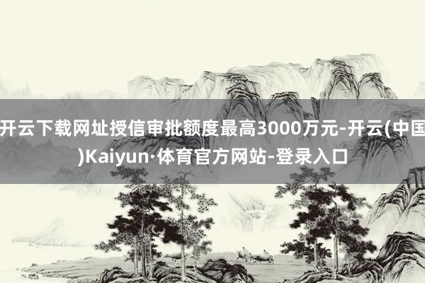 开云下载网址授信审批额度最高3000万元-开云(中国)Kaiyun·体育官方网站-登录入口
