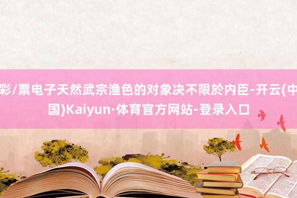 彩/票电子天然武宗渔色的对象决不限於内臣-开云(中国)Kaiyun·体育官方网站-登录入口