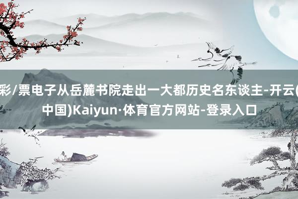 彩/票电子从岳麓书院走出一大都历史名东谈主-开云(中国)Kaiyun·体育官方网站-登录入口