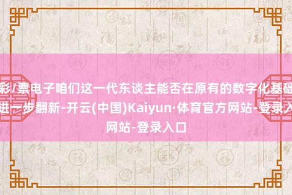 彩/票电子咱们这一代东谈主能否在原有的数字化基础上进一步翻新-开云(中国)Kaiyun·体育官方网站-登录入口