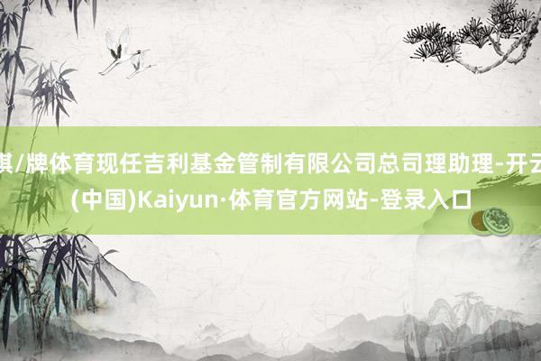 棋/牌体育现任吉利基金管制有限公司总司理助理-开云(中国)Kaiyun·体育官方网站-登录入口