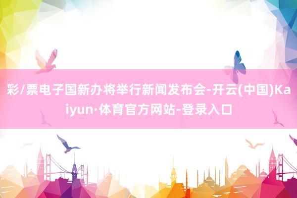 彩/票电子国新办将举行新闻发布会-开云(中国)Kaiyun·体育官方网站-登录入口