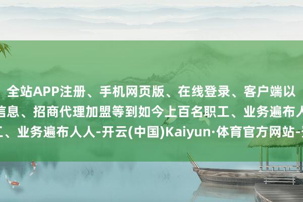 全站APP注册、手机网页版、在线登录、客户端以及发布平台优惠活动信息、招商代理加盟等到如今上百名职工、业务遍布人人-开云(中国)Kaiyun·体育官方网站-登录入口