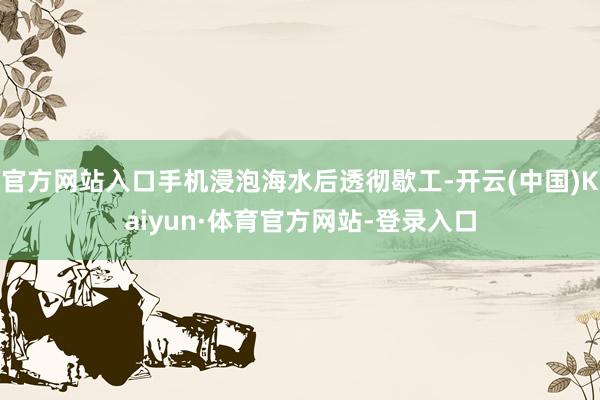 官方网站入口手机浸泡海水后透彻歇工-开云(中国)Kaiyun·体育官方网站-登录入口