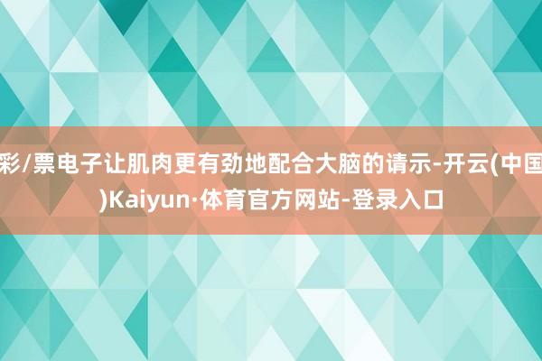 彩/票电子让肌肉更有劲地配合大脑的请示-开云(中国)Kaiyun·体育官方网站-登录入口