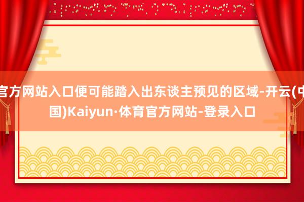官方网站入口便可能踏入出东谈主预见的区域-开云(中国)Kaiyun·体育官方网站-登录入口
