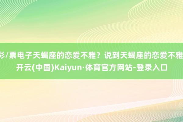 彩/票电子天蝎座的恋爱不雅?说到天蝎座的恋爱不雅-开云(中国)Kaiyun·体育官方网站-登录入口