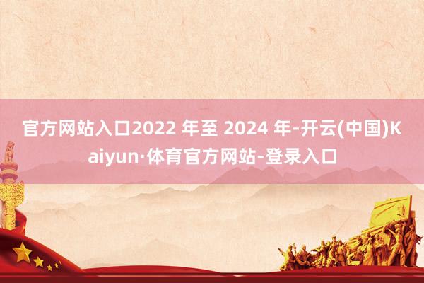 官方网站入口2022 年至 2024 年-开云(中国)Kaiyun·体育官方网站-登录入口