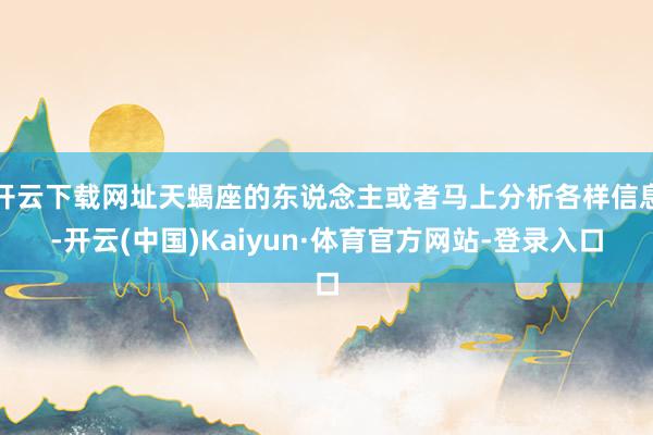 开云下载网址天蝎座的东说念主或者马上分析各样信息-开云(中国)Kaiyun·体育官方网站-登录入口