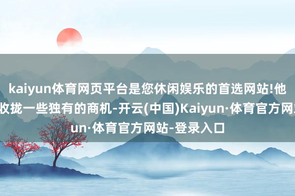 kaiyun体育网页平台是您休闲娱乐的首选网站!他们频频简略收拢一些独有的商机-开云(中国)Kaiyun·体育官方网站-登录入口