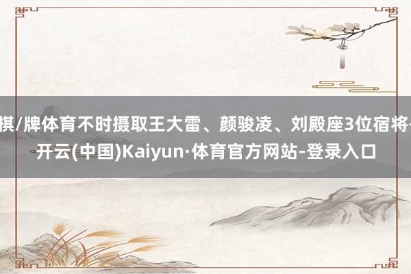 棋/牌体育不时摄取王大雷、颜骏凌、刘殿座3位宿将-开云(中国)Kaiyun·体育官方网站-登录入口