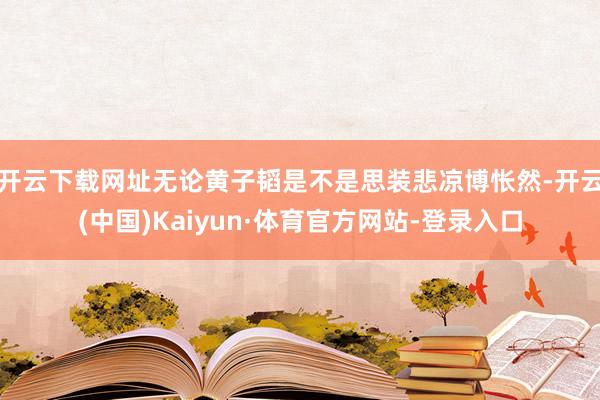 开云下载网址无论黄子韬是不是思装悲凉博怅然-开云(中国)Kaiyun·体育官方网站-登录入口