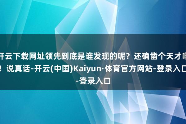 开云下载网址领先到底是谁发现的呢？还确凿个天才啊！说真话-开云(中国)Kaiyun·体育官方网站-登录入口