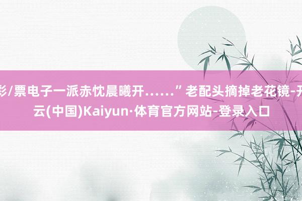 彩/票电子一派赤忱晨曦开……”老配头摘掉老花镜-开云(中国)Kaiyun·体育官方网站-登录入口
