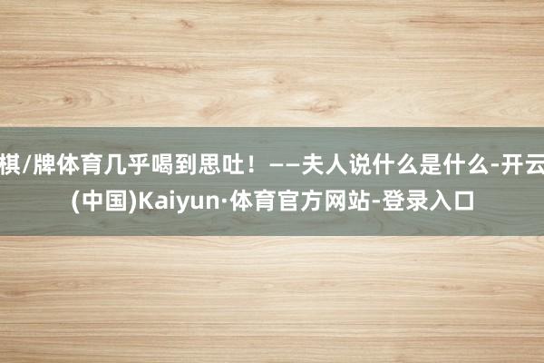 棋/牌体育几乎喝到思吐！——夫人说什么是什么-开云(中国)Kaiyun·体育官方网站-登录入口