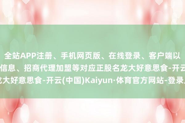 全站APP注册、手机网页版、在线登录、客户端以及发布平台优惠活动信息、招商代理加盟等对应正股名龙大好意思食-开云(中国)Kaiyun·体育官方网站-登录入口