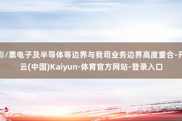 彩/票电子及半导体等边界与我司业务边界高度重合-开云(中国)Kaiyun·体育官方网站-登录入口