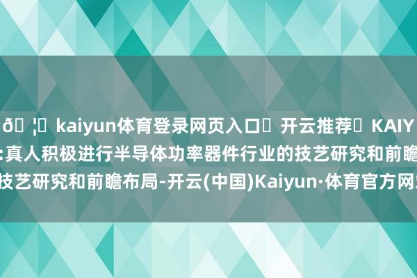 🦄kaiyun体育登录网页入口✅开云推荐✅KAIYUN SPORTS为您提供:真人积极进行半导体功率器件行业的技艺研究和前瞻布局-开云(中国)Kaiyun·体育官方网站-登录入口