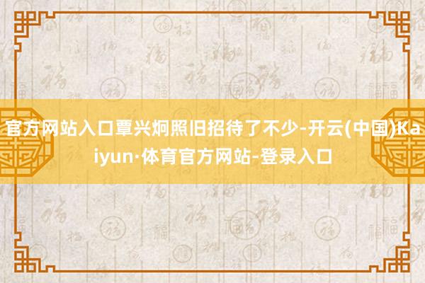 官方网站入口覃兴炯照旧招待了不少-开云(中国)Kaiyun·体育官方网站-登录入口