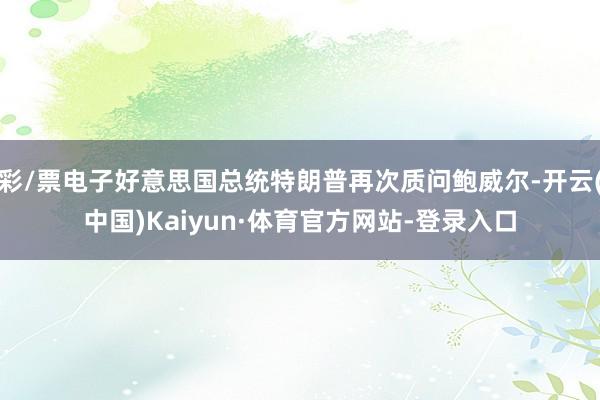 彩/票电子好意思国总统特朗普再次质问鲍威尔-开云(中国)Kaiyun·体育官方网站-登录入口