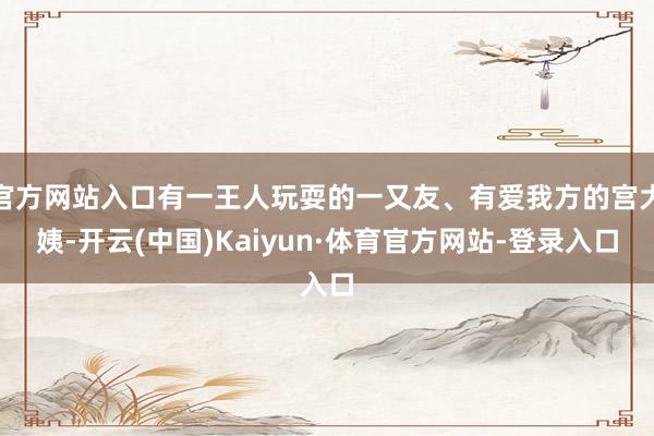 官方网站入口有一王人玩耍的一又友、有爱我方的宫大姨-开云(中国)Kaiyun·体育官方网站-登录入口