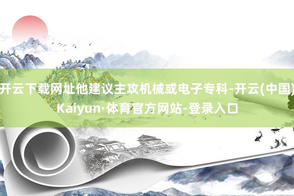 开云下载网址他建议主攻机械或电子专科-开云(中国)Kaiyun·体育官方网站-登录入口