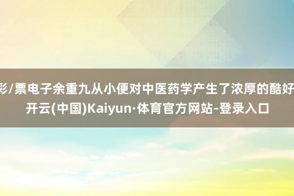 彩/票电子余重九从小便对中医药学产生了浓厚的酷好-开云(中国)Kaiyun·体育官方网站-登录入口