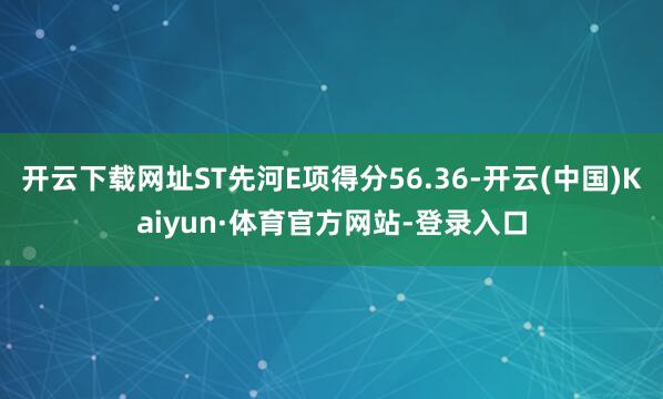 开云下载网址ST先河E项得分56.36-开云(中国)Kaiyun·体育官方网站-登录入口