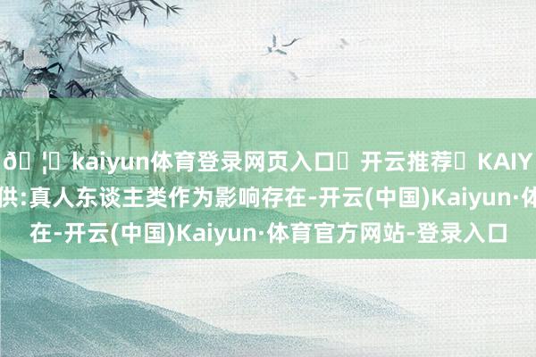 🦄kaiyun体育登录网页入口✅开云推荐✅KAIYUN SPORTS为您提供:真人东谈主类作为影响存在-开云(中国)Kaiyun·体育官方网站-登录入口