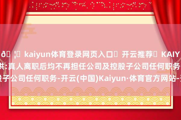 🦄kaiyun体育登录网页入口✅开云推荐✅KAIYUN SPORTS为您提供:真人离职后均不再担任公司及控股子公司任何职务-开云(中国)Kaiyun·体育官方网站-登录入口