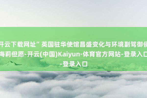 开云下载网址”英国驻华使馆昌盛变化与环境副驾御侯海莉但愿-开云(中国)Kaiyun·体育官方网站-登录入口