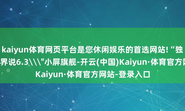 kaiyun体育网页平台是您休闲娱乐的首选网站!“独家书息：中杯界说6.3\