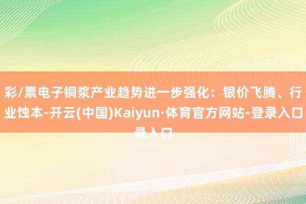 彩/票电子　　铜浆产业趋势进一步强化：银价飞腾、行业蚀本-开云(中国)Kaiyun·体育官方网站-登录入口