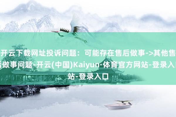 开云下载网址投诉问题：可能存在售后做事->其他售后做事问题-开云(中国)Kaiyun·体育官方网站-登录入口