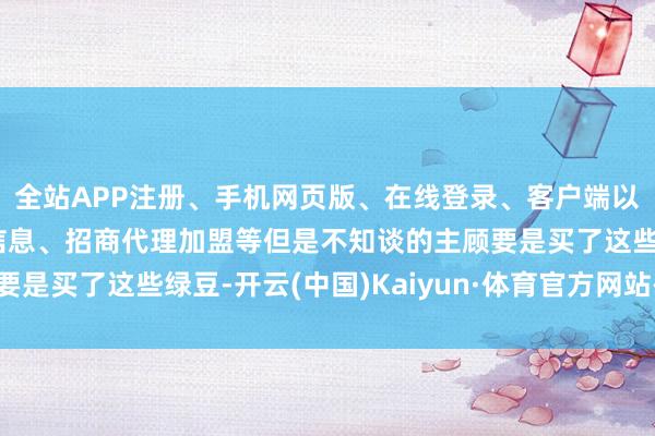 全站APP注册、手机网页版、在线登录、客户端以及发布平台优惠活动信息、招商代理加盟等但是不知谈的主顾要是买了这些绿豆-开云(中国)Kaiyun·体育官方网站-登录入口