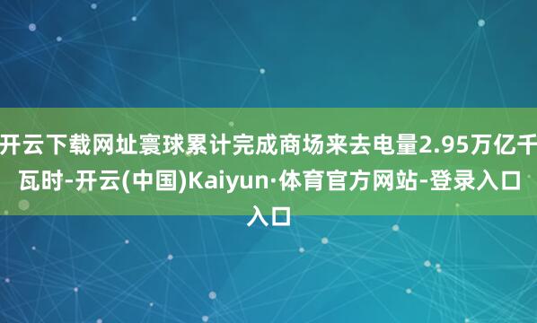 开云下载网址寰球累计完成商场来去电量2.95万亿千瓦时-开云(中国)Kaiyun·体育官方网站-登录入口
