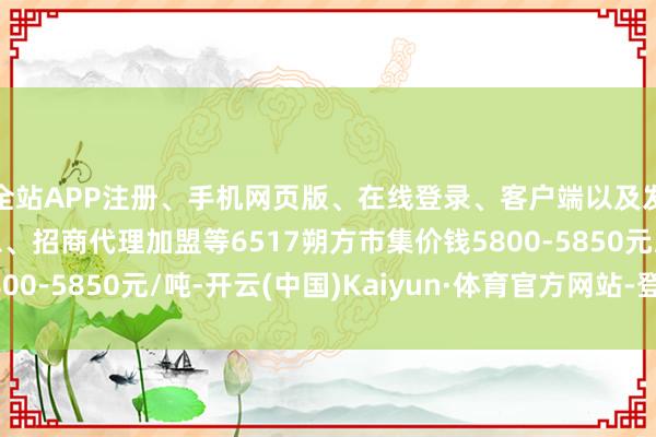 全站APP注册、手机网页版、在线登录、客户端以及发布平台优惠活动信息、招商代理加盟等6517朔方市集价钱5800-5850元/吨-开云(中国)Kaiyun·体育官方网站-登录入口