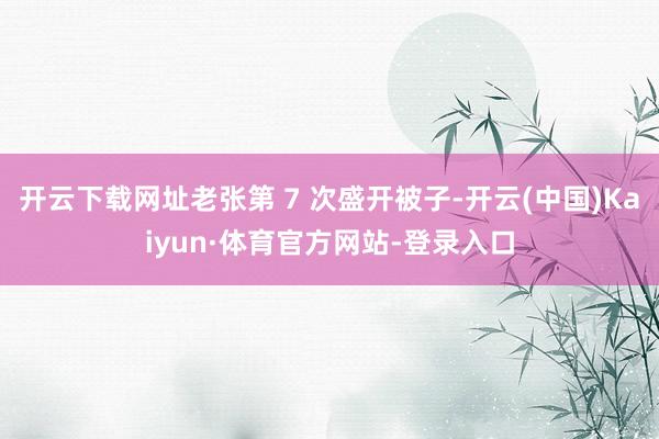 开云下载网址老张第 7 次盛开被子-开云(中国)Kaiyun·体育官方网站-登录入口