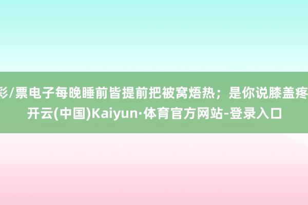 彩/票电子每晚睡前皆提前把被窝焐热;是你说膝盖疼-开云(中国)Kaiyun·体育官方网站-登录入口