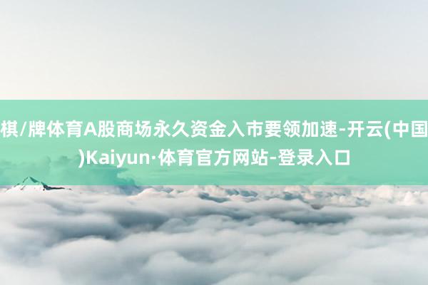 棋/牌体育A股商场永久资金入市要领加速-开云(中国)Kaiyun·体育官方网站-登录入口
