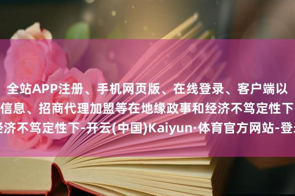 全站APP注册、手机网页版、在线登录、客户端以及发布平台优惠活动信息、招商代理加盟等在地缘政事和经济不笃定性下-开云(中国)Kaiyun·体育官方网站-登录入口