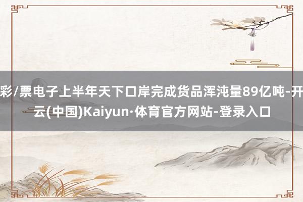 彩/票电子上半年天下口岸完成货品浑沌量89亿吨-开云(中国)Kaiyun·体育官方网站-登录入口