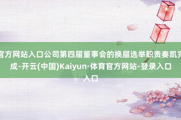 官方网站入口公司第四届董事会的换届选举职责奏凯完成-开云(中国)Kaiyun·体育官方网站-登录入口