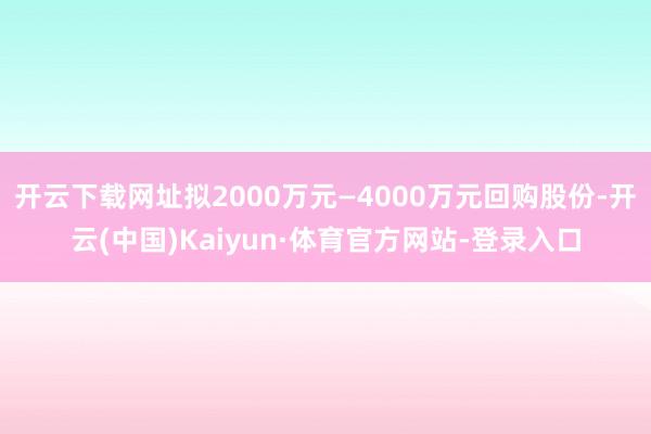 开云下载网址拟2000万元—4000万元回购股份-开云(中国)Kaiyun·体育官方网站-登录入口