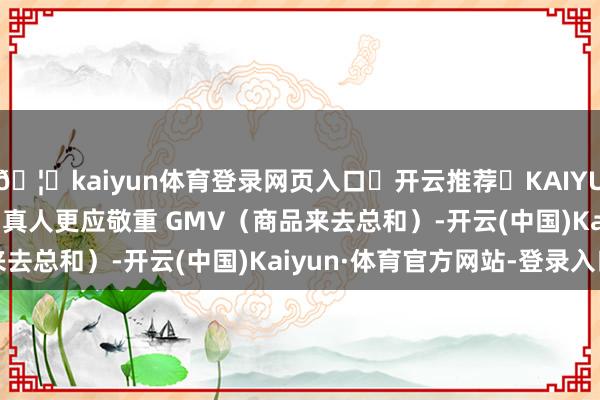🦄kaiyun体育登录网页入口✅开云推荐✅KAIYUN SPORTS为您提供:真人更应敬重 GMV（商品来去总和）-开云(中国)Kaiyun·体育官方网站-登录入口