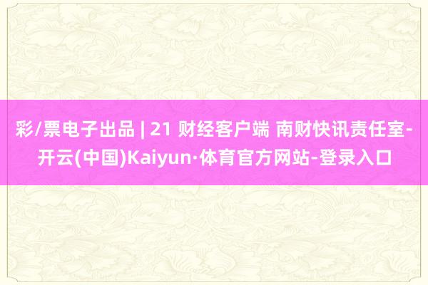 彩/票电子出品 | 21 财经客户端 南财快讯责任室-开云(中国)Kaiyun·体育官方网站-登录入口