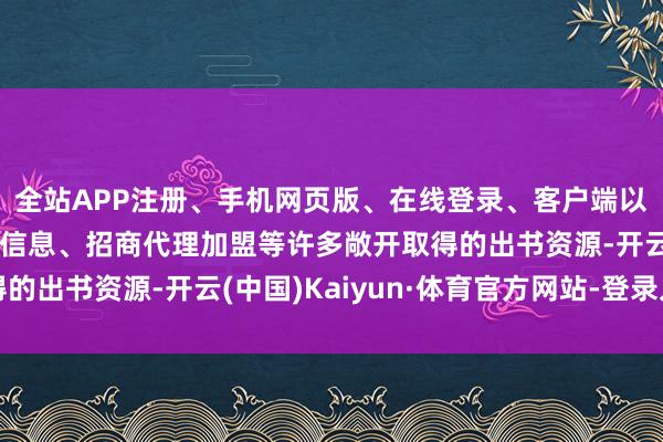 全站APP注册、手机网页版、在线登录、客户端以及发布平台优惠活动信息、招商代理加盟等许多敞开取得的出书资源-开云(中国)Kaiyun·体育官方网站-登录入口