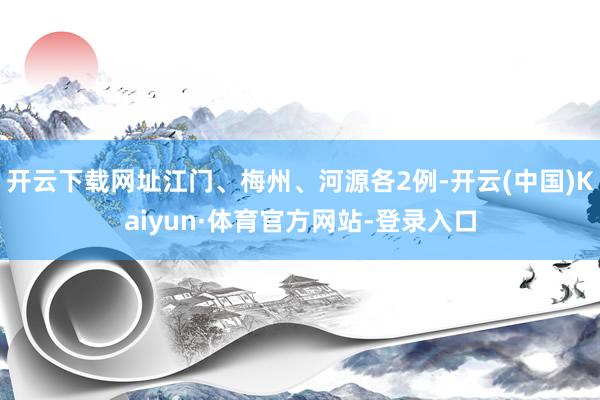 开云下载网址江门、梅州、河源各2例-开云(中国)Kaiyun·体育官方网站-登录入口