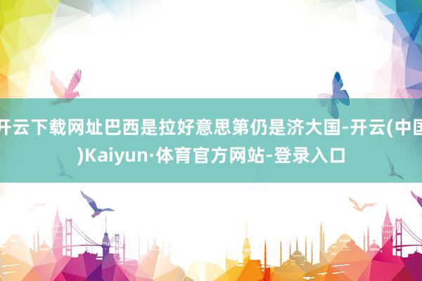 开云下载网址巴西是拉好意思第仍是济大国-开云(中国)Kaiyun·体育官方网站-登录入口